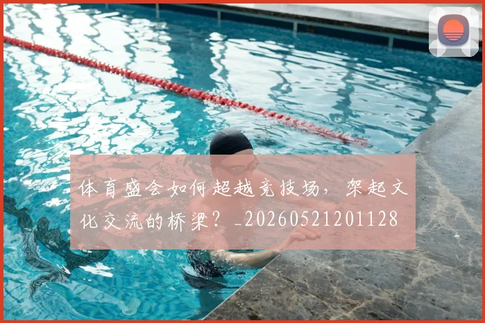 体育盛会如何超越竞技场，架起文化交流的桥梁？_20260521201128