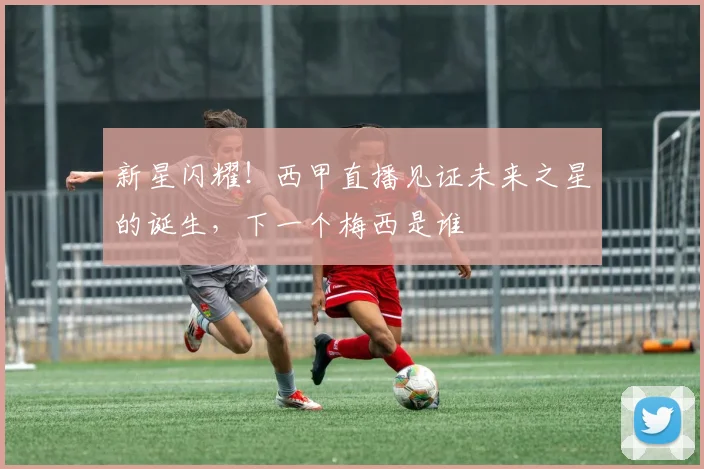 新星闪耀!西甲直播见证未来之星的诞生,下一个梅西是谁