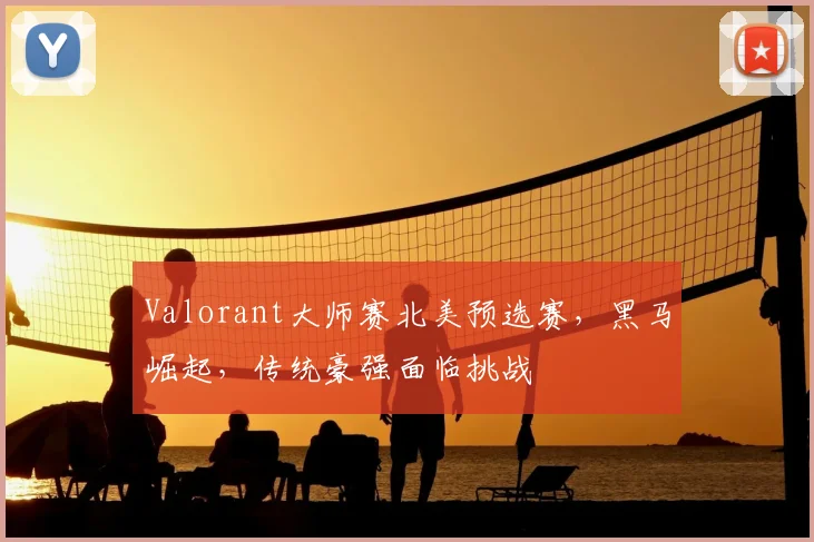 Valorant大师赛北美预选赛，黑马崛起，传统豪强面临挑战